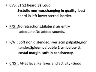 • CVS: S1 S2 heard.S2 Loud,
Systolic murmur,changing in quality best
heard in left lower sternal border.
• R/S :No retractions,bilateral air entry
adequate.No added sounds.
• P/A : Soft non distended,liver 2cm palpable,non
tender,Spleen palpable 2 cm below Lt
costal margin soft in consistency.
• CNS : AF at level.Reflexes and activity -Good
 