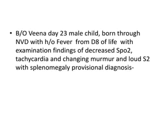 • B/O Veena day 23 male child, born through
NVD with h/o Fever from D8 of life with
examination findings of decreased Spo2,
tachycardia and changing murmur and loud S2
with splenomegaly provisional diagnosis-
 