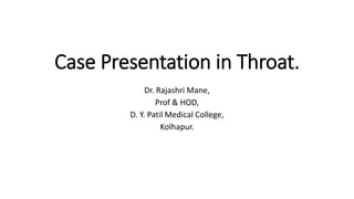 Case Presentation in Throat.
Dr. Rajashri Mane,
Prof & HOD,
D. Y. Patil Medical College,
Kolhapur.
 