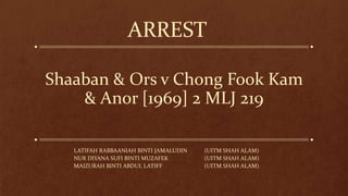 Shaaban & Ors v Chong Fook Kam
& Anor [1969] 2 MLJ 219
LATIFAH RABBAANIAH BINTI JAMALUDIN (UITM SHAH ALAM)
NUR DIYANA SUFI BINTI MUZAFEK (UITM SHAH ALAM)
MAIZURAH BINTI ABDUL LATIFF (UITM SHAH ALAM)
ARREST
 