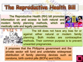 The Reproductive Health (RH) bill promotes
information on and access to both natural and
modern family planning methods, which are
medically safe and legally permissible.
It proposes that the Philippine government and the
private sector will fund and undertake widespread
distribution of family planning devices such as
condoms, birth control pills (BCPs) and IUDs.
The bill does not have any bias for or
against either natural or modern family
planning. Both modes are contraceptive
methods. Their common purpose is to prevent
unwanted pregnancies.
 