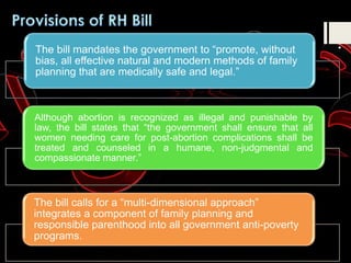 The bill mandates the government to “promote, without
bias, all effective natural and modern methods of family
planning that are medically safe and legal.”
Although abortion is recognized as illegal and punishable by
law, the bill states that “the government shall ensure that all
women needing care for post-abortion complications shall be
treated and counseled in a humane, non-judgmental and
compassionate manner.”
The bill calls for a “multi-dimensional approach”
integrates a component of family planning and
responsible parenthood into all government anti-poverty
programs.
 