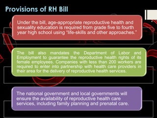 Under the bill, age-appropriate reproductive health and
sexuality education is required from grade five to fourth
year high school using “life-skills and other approaches.”
The bill also mandates the Department of Labor and
Employment to guarantee the reproductive health rights of its
female employees. Companies with less than 200 workers are
required to enter into partnership with health care providers in
their area for the delivery of reproductive health services.
The national government and local governments will
ensure the availability of reproductive health care
services, including family planning and prenatal care.
 
