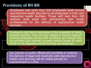 Employers with more than 200 employees shall provide
reproductive health services to all employees in their own
respective health facilities. Those with less than 200
workers shall enter into partnerships with health
professionals for the delivery of reproductive health
services.
Employers shall inform employees of the availability of family
planning services. They are also obliged to monitor pregnant
working employees among their workforce and ensure they
are provided paid half-day prenatal medical leaves for each
month of the pregnancy period that they are employed.
Any person or public official who prohibits or restricts
the delivery of legal and medically safe reproductive
health care services will be meted penalty by
imprisonment or a fine.
 