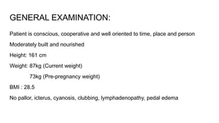 GENERAL EXAMINATION:
Patient is conscious, cooperative and well oriented to time, place and person
Moderately built and nourished
Height: 161 cm
Weight: 87kg (Current weight)
73kg (Pre-pregnancy weight)
BMI : 28.5
No pallor, icterus, cyanosis, clubbing, lymphadenopathy, pedal edema
 