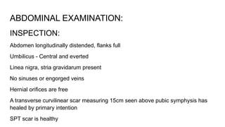 ABDOMINAL EXAMINATION:
INSPECTION:
Abdomen longitudinally distended, flanks full
Umbilicus - Central and everted
Linea nigra, stria gravidarum present
No sinuses or engorged veins
Hernial orifices are free
A transverse curvilinear scar measuring 15cm seen above pubic symphysis has
healed by primary intention
SPT scar is healthy
 