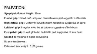 PALPATION:
Symphysio-fundal height: 32cm
Fundal grip : Broad, soft, irregular, non-ballotable part suggestive of breech
Right lateral grip : Uniformly curved smooth resistance suggestive of spine
Left later grip: Irregular knob like structures suggestive of limb buds
First pelvic grip : Hard, globular, ballotable part suggestive of fetal head
Second pelvic grip: Fingers converging
No scar tenderness
Estimated fetal weight : 3100 grams
 