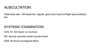 AUSCULTATION:
Fetal heart rate: 140 beats/min, regular, good tone heard at Right spinoumbilical
line
SYSTEMIC EXAMINATION:
CVS: S1, S2 heard; no murmurs
RS: Normal vesicular breath sounds heard
CNS: No focal neurological deficit
 