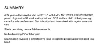 SUMMARY:
A 27 year old Mrs Aysha who is G2P1L1 with LMP- 18/11/2021, EDD-25/08/2022,
period of gestation 39 weeks with previous LSCS and last child birth 4 years ago
came for safe confinement. She is booked and immunized with regular antenatal
care
She is perceiving normal fetal movements
No h/o bleeding PV or labor pain
Examination revealed a singleton live fetus in cephalic presentation with good fetal
heart
 