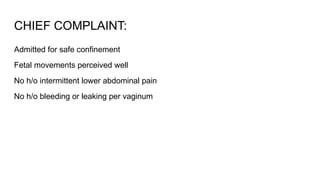 CHIEF COMPLAINT:
Admitted for safe confinement
Fetal movements perceived well
No h/o intermittent lower abdominal pain
No h/o bleeding or leaking per vaginum
 