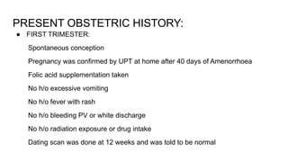 PRESENT OBSTETRIC HISTORY:
● FIRST TRIMESTER:
Spontaneous conception
Pregnancy was confirmed by UPT at home after 40 days of Amenorrhoea
Folic acid supplementation taken
No h/o excessive vomiting
No h/o fever with rash
No h/o bleeding PV or white discharge
No h/o radiation exposure or drug intake
Dating scan was done at 12 weeks and was told to be normal
 