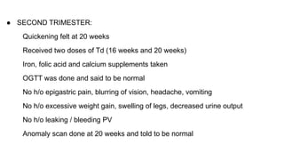 ● SECOND TRIMESTER:
Quickening felt at 20 weeks
Received two doses of Td (16 weeks and 20 weeks)
Iron, folic acid and calcium supplements taken
OGTT was done and said to be normal
No h/o epigastric pain, blurring of vision, headache, vomiting
No h/o excessive weight gain, swelling of legs, decreased urine output
No h/o leaking / bleeding PV
Anomaly scan done at 20 weeks and told to be normal
 