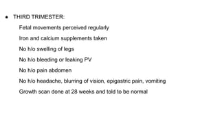 ● THIRD TRIMESTER:
Fetal movements perceived regularly
Iron and calcium supplements taken
No h/o swelling of legs
No h/o bleeding or leaking PV
No h/o pain abdomen
No h/o headache, blurring of vision, epigastric pain, vomiting
Growth scan done at 28 weeks and told to be normal
 