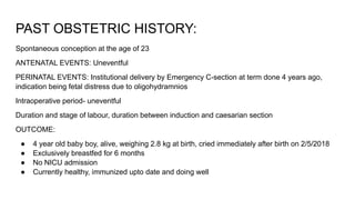 PAST OBSTETRIC HISTORY:
Spontaneous conception at the age of 23
ANTENATAL EVENTS: Uneventful
PERINATAL EVENTS: Institutional delivery by Emergency C-section at term done 4 years ago,
indication being fetal distress due to oligohydramnios
Intraoperative period- uneventful
Duration and stage of labour, duration between induction and caesarian section
OUTCOME:
● 4 year old baby boy, alive, weighing 2.8 kg at birth, cried immediately after birth on 2/5/2018
● Exclusively breastfed for 6 months
● No NICU admission
● Currently healthy, immunized upto date and doing well
 