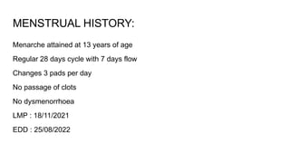 MENSTRUAL HISTORY:
Menarche attained at 13 years of age
Regular 28 days cycle with 7 days flow
Changes 3 pads per day
No passage of clots
No dysmenorrhoea
LMP : 18/11/2021
EDD : 25/08/2022
 
