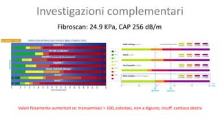 Fibroscan: 24.9 KPa, CAP 256 dB/m
Valori falsamente aumentati se: transaminasi > 100, colestasi, non a digiuno, insuff. cardiaca destra
Investigazioni complementari
 