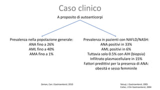 Caso clinico
A proposito di autoanticorpi
Prevalenza nella popolazione generale:
ANA fino a 26%
AML fino a 40%
AMA fino a 1%
Zeman, Can J Gastroenterol, 2010 Yatsuji, J Gastroenterol, 2005
Cotler, J Clin Gastroenterol, 2004
Prevalenza in pazienti con NAFLD/NASH:
ANA positivi in 33%
AML positivi in 6%
Tuttavia solo 0.5% con AIH (biopsia)
Infiltrato plasmacellulare in 15%
Fattori predittivi per la presenza di ANA:
obesitá e sesso femminile
 