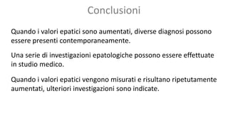 Conclusioni
Quando i valori epatici sono aumentati, diverse diagnosi possono
essere presenti contemporaneamente.
Una serie di investigazioni epatologiche possono essere effettuate
in studio medico.
Quando i valori epatici vengono misurati e risultano ripetutamente
aumentati, ulteriori investigazioni sono indicate.
 