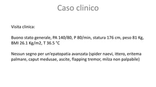 Visita clinica:
Buono stato generale, PA 140/80, P 80/min, statura 176 cm, peso 81 Kg,
BMI 26.1 Kg/m2, T 36.5 °C
Nessun segno per un‘epatopatia avanzata (spider naevi, ittero, eritema
palmare, caput medusae, ascite, flapping tremor, milza non palpabile)
Caso clinico
 