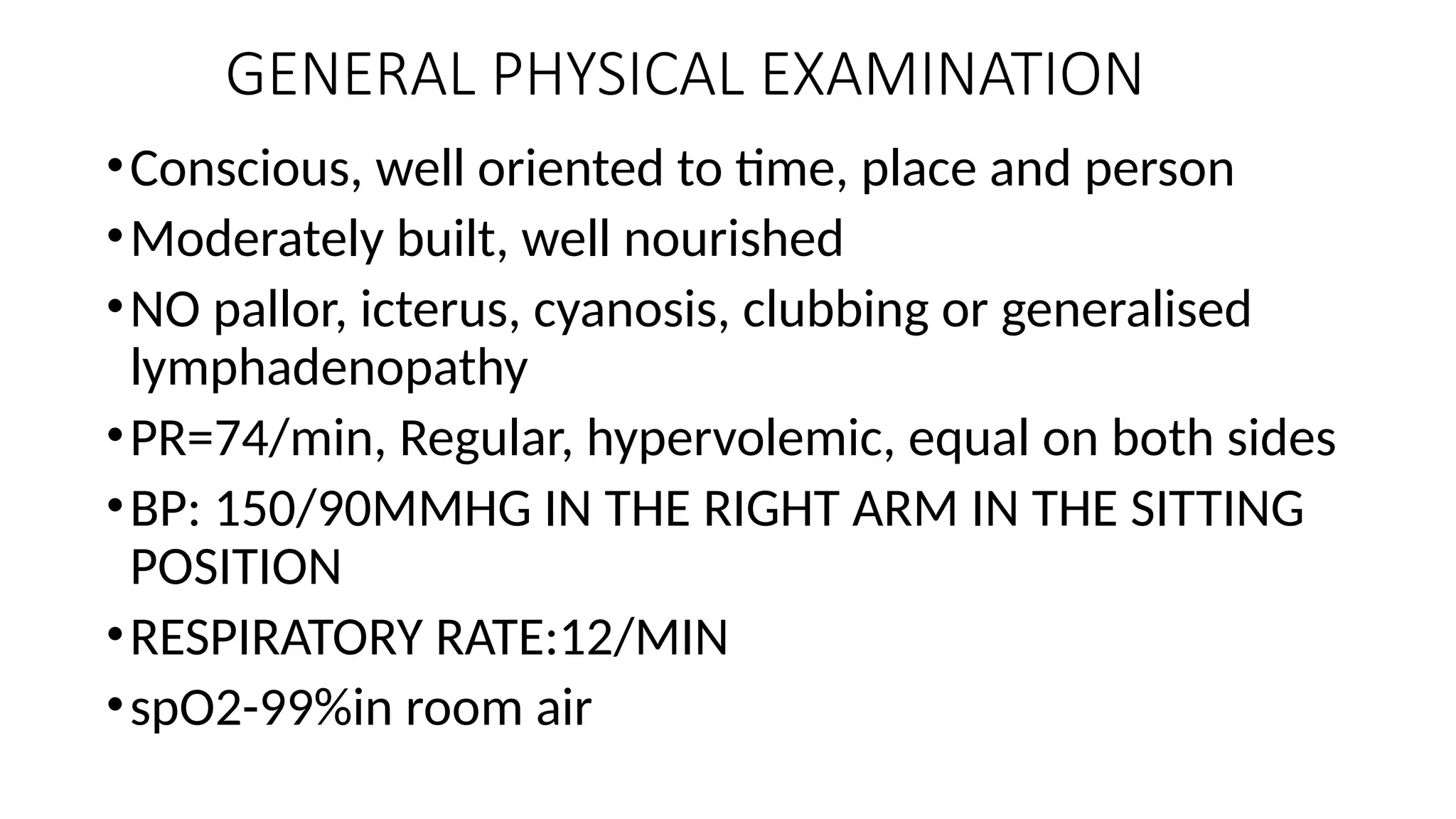 GENERAL PHYSICAL EXAMINATION
•Conscious, well oriented to time, place and person
•Moderately built, well nourished
•NO pallor, icterus, cyanosis, clubbing or generalised
lymphadenopathy
•PR=74/min, Regular, hypervolemic, equal on both sides
•BP: 150/90MMHG IN THE RIGHT ARM IN THE SITTING
POSITION
•RESPIRATORY RATE:12/MIN
•spO2-99%in room air
 