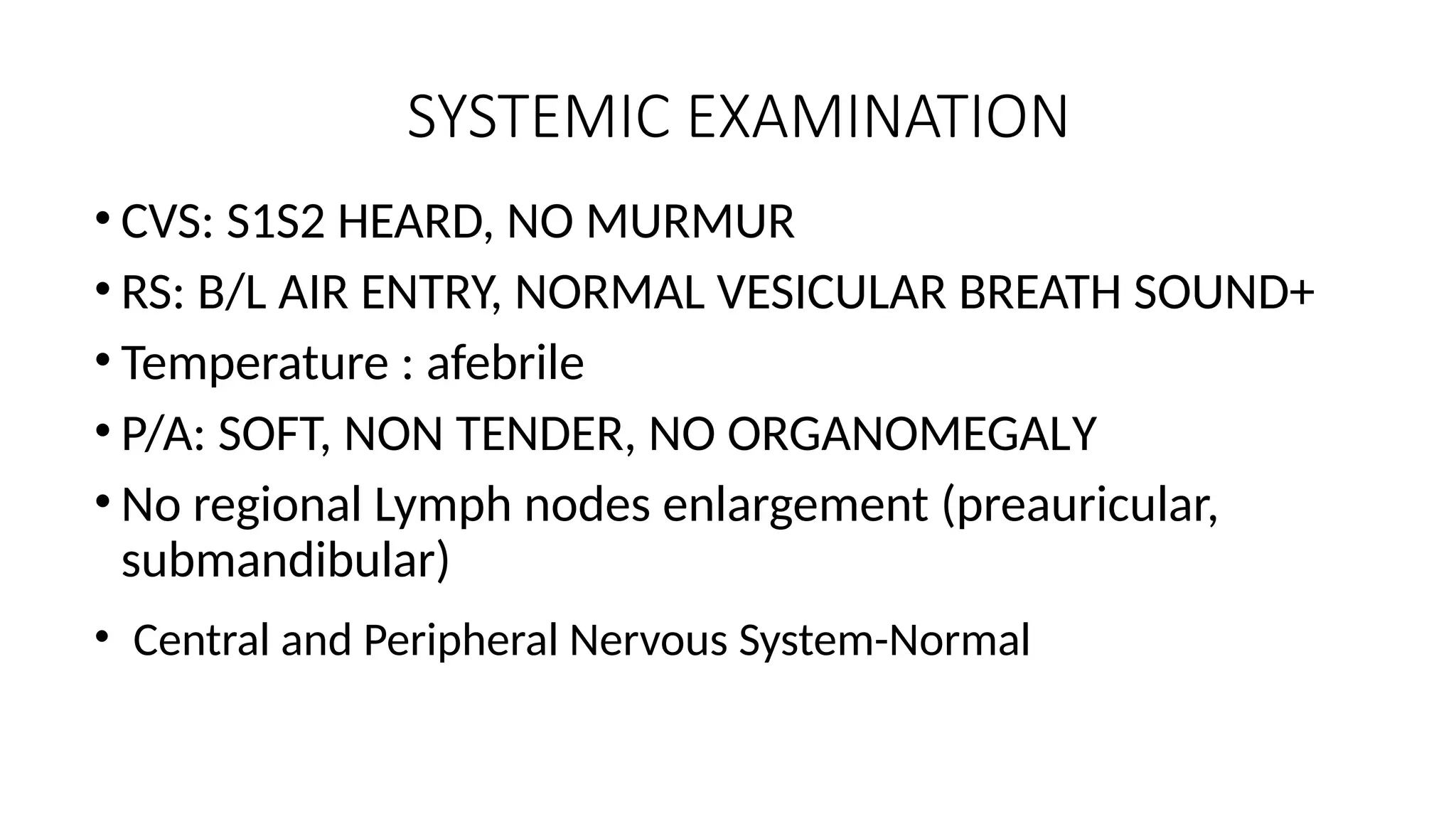 SYSTEMIC EXAMINATION
• CVS: S1S2 HEARD, NO MURMUR
• RS: B/L AIR ENTRY, NORMAL VESICULAR BREATH SOUND+
• Temperature : afebrile
• P/A: SOFT, NON TENDER, NO ORGANOMEGALY
• No regional Lymph nodes enlargement (preauricular,
submandibular)
• Central and Peripheral Nervous System-Normal
 