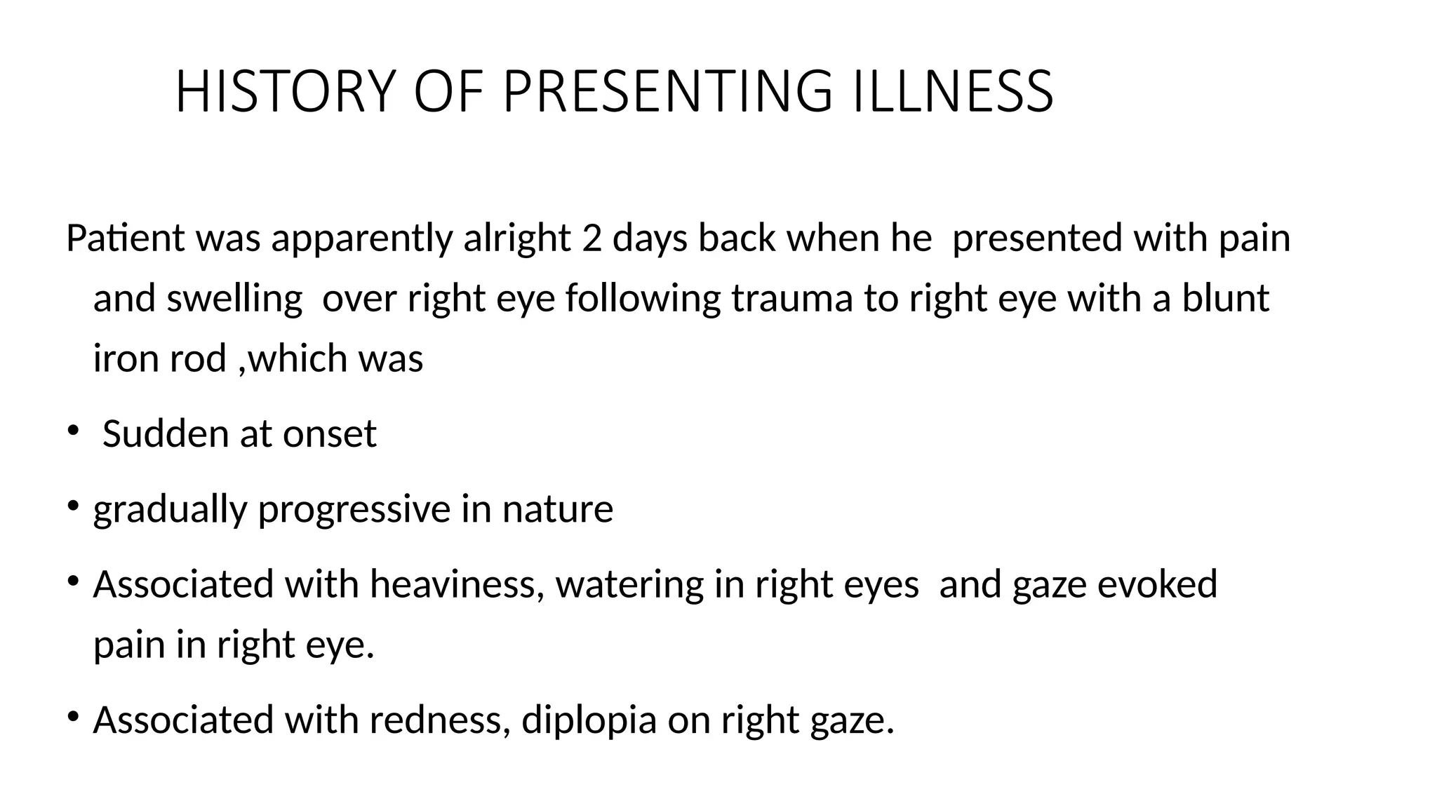 HISTORY OF PRESENTING ILLNESS
Patient was apparently alright 2 days back when he presented with pain
and swelling over right eye following trauma to right eye with a blunt
iron rod ,which was
• Sudden at onset
• gradually progressive in nature
• Associated with heaviness, watering in right eyes and gaze evoked
pain in right eye.
• Associated with redness, diplopia on right gaze.
 