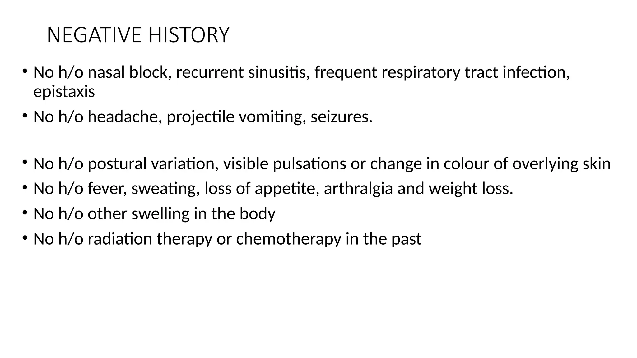 NEGATIVE HISTORY
• No h/o nasal block, recurrent sinusitis, frequent respiratory tract infection,
epistaxis
• No h/o headache, projectile vomiting, seizures.
• No h/o postural variation, visible pulsations or change in colour of overlying skin
• No h/o fever, sweating, loss of appetite, arthralgia and weight loss.
• No h/o other swelling in the body
• No h/o radiation therapy or chemotherapy in the past
 