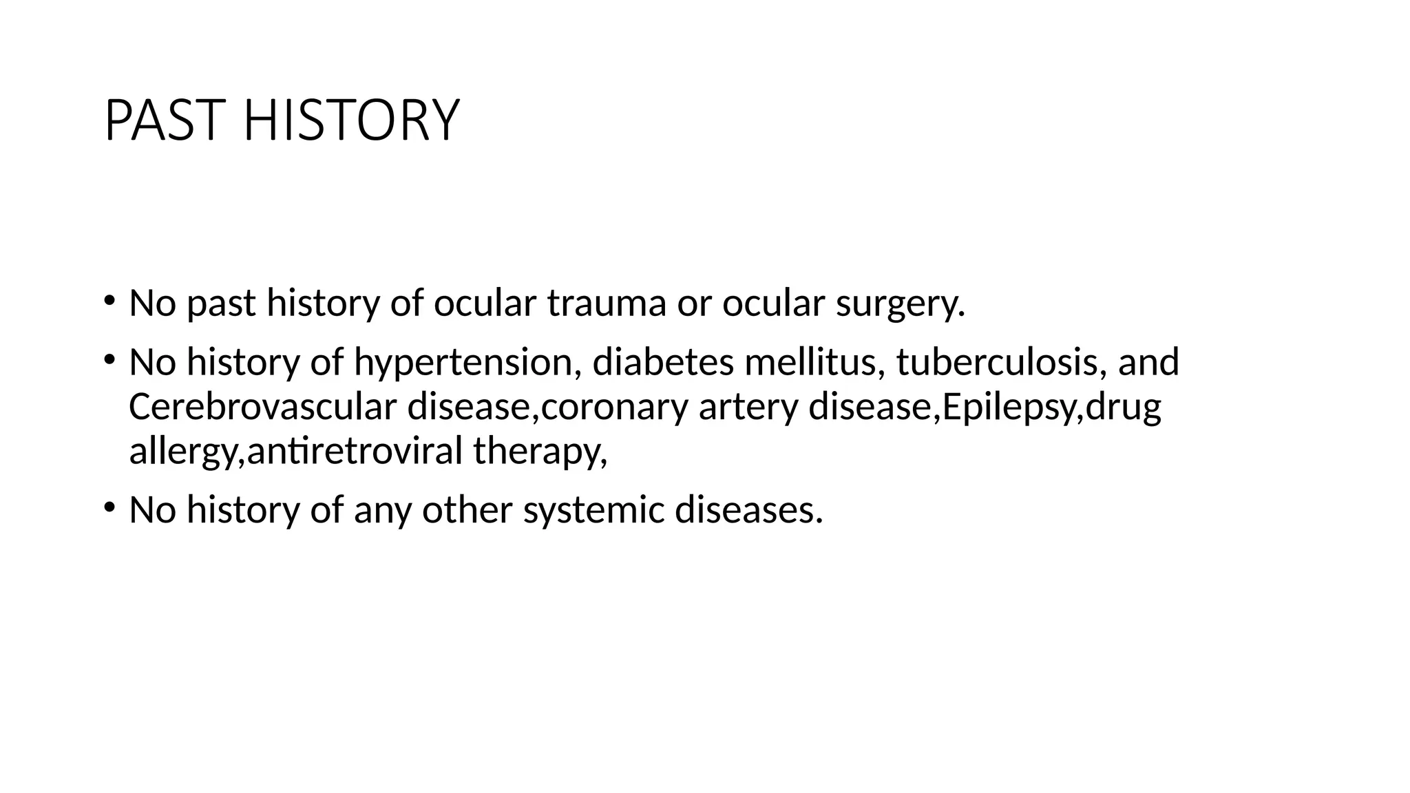 PAST HISTORY
• No past history of ocular trauma or ocular surgery.
• No history of hypertension, diabetes mellitus, tuberculosis, and
Cerebrovascular disease,coronary artery disease,Epilepsy,drug
allergy,antiretroviral therapy,
• No history of any other systemic diseases.
 