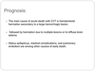 Prognosis:
 The main cause of acute death with CVT is transtentorial
herniation secondary to a large hemorrhagic lesion.
 followed by herniation due to multiple lesions or to diffuse brain
edema.
 Status epilepticus, medical complications, and pulmonary
embolism are among other causes of early death.
 
