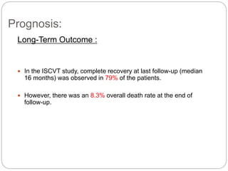 Prognosis:
Long-Term Outcome :
 In the ISCVT study, complete recovery at last follow-up (median
16 months) was observed in 79% of the patients.
 However, there was an 8.3% overall death rate at the end of
follow-up.
 