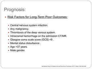 Prognosis:
 Risk Factors for Long-Term Poor Outcomes:
 Central nervous system infection.
 Any malignancy.
 Thrombosis of the deep venous system.
 Intracranial hemorrhage on the admission CT/MR.
 Glasgow coma scale score (GCS) <9 .
 Mental status disturbance .
 Age >37 years.
 Male gender.
International Study on Cerebral Vein and Dural Sinus Thrombosis (ISCVT, Stroke. 2004;35(3):664
 