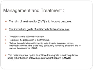 Management and Treatment :
 The aim of treatment for (CVT) is to improve outcome.
 The immediate goals of antithrombotic treatment are:
1. To recanalize the occluded sinus/vein.
2. To prevent the propagation of the thrombus.
3. To treat the underlying prothrombotic state, in order to prevent venous
thrombosis in other parts of the body, particularly pulmonary embolism, and to
prevent the recurrence of CVT.
 The main treatment option to achieve these goals is anticoagulation,
using either heparin or low molecular weight heparin (LMWH).
 