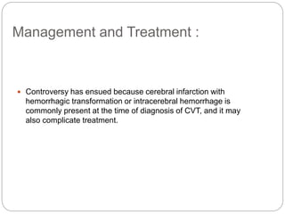 Management and Treatment :
 Controversy has ensued because cerebral infarction with
hemorrhagic transformation or intracerebral hemorrhage is
commonly present at the time of diagnosis of CVT, and it may
also complicate treatment.
 