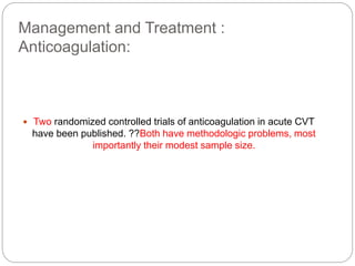 Management and Treatment :
Anticoagulation:
 Two randomized controlled trials of anticoagulation in acute CVT
have been published. ??Both have methodologic problems, most
importantly their modest sample size.
 