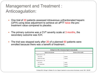 Management and Treatment :
Anticoagulation:
 One trial of 20 patients assessed intravenous unfractionated heparin
(UFH) using dose adjustment to achieve an aPTT twice the pre-
treatment value compared to placebo.
 The primary outcome was a CVT severity scale at 3 months, the
secondary outcome was ICH.
 The trial was stopped early after 20 of a planned 60 patients were
enrolled because there was a benefit of treatment .
Einhäupl KM, Villringer A, Meister W, et al. Heparin treatment in sinus venous thrombosis. Lancet 1991; 338:597
 