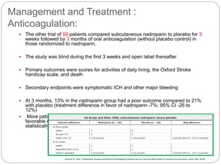 Management and Treatment :
Anticoagulation:
 The other trial of 59 patients compared subcutaneous nadroparin to placebo for 3
weeks followed by 3 months of oral anticoagulation (without placebo control) in
those randomized to nadroparin.
 The study was blind during the first 3 weeks and open label thereafter
 Primary outcomes were scores for activities of daily living, the Oxford Stroke
handicap scale, and death
 Secondary endpoints were symptomatic ICH and other major bleeding
 At 3 months, 13% in the nadroparin group had a poor outcome compared to 21%
with placebo (treatment difference in favor of nadroparin -7%; 95% CI -26 to
12%)
 More patients treated with LMWH followed by oral anticoagulation had a
favorable outcome than controls, but the difference between the groups was not
statistically significant
de Bruijn SF, Stam J. Randomized, placebo-controlled trial of anticoagulant treatment with low-molecular-weight heparin for cerebral sinus thrombosis. Stroke 1999; 30:484
 