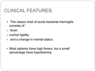 CLINICAL FEATURES:
 The classic triad of acute bacterial meningitis
consists of :
 fever.
 nuchal rigidity.
 and a change in mental status.
 Most patients have high fevers, but a small
percentage have hypothermia.
 