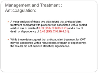 Management and Treatment :
Anticoagulation:
 A meta-analysis of these two trials found that anticoagulant
treatment compared with placebo was associated with a pooled
relative risk of death of 0.33 (95% CI 0.08-1.21) and a risk of
death or dependency of 0.46 (95% CI 0.16-1.31).
 While these data suggest that anticoagulant treatment for CVT
may be associated with a reduced risk of death or dependency,
the results did not achieve statistical significance.
 
