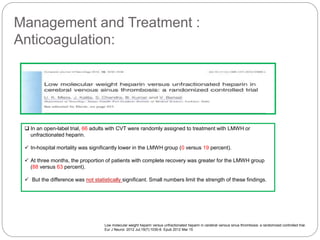 Management and Treatment :
Anticoagulation:
Low molecular weight heparin versus unfractionated heparin in cerebral venous sinus thrombosis: a randomized controlled trial.
Eur J Neurol. 2012 Jul;19(7):1030-6. Epub 2012 Mar 15
 In an open-label trial, 66 adults with CVT were randomly assigned to treatment with LMWH or
unfractionated heparin.
 In-hospital mortality was significantly lower in the LMWH group (0 versus 19 percent).
 At three months, the proportion of patients with complete recovery was greater for the LMWH group
(88 versus 63 percent).
 But the difference was not statistically significant. Small numbers limit the strength of these findings.
 