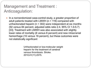 Management and Treatment :
Anticoagulation:
 In a nonrandomized case-control study, a greater proportion of
adult patients treated with LMWH (n = 119) compared with
unfractionated heparin (n = 302) were independent at six months
(92 versus 84 percent, adjusted odds ratio 2.4, 95% CI 1.0-5.7)
[33]. Treatment with LMWH was also associated with slightly
lower rates of mortality (6 versus 8 percent) and new intracranial
hemorrhage (10 versus 16 percent), but these outcomes were
not statistically significant
Unfractionated or low-molecular weight
heparin for the treatment of cerebral
venous thrombosis. Stroke.
2010;41(11):2575.
 