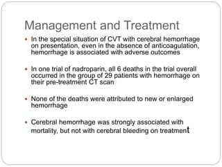 Management and Treatment
 In the special situation of CVT with cerebral hemorrhage
on presentation, even in the absence of anticoagulation,
hemorrhage is associated with adverse outcomes
 In one trial of nadroparin, all 6 deaths in the trial overall
occurred in the group of 29 patients with hemorrhage on
their pre-treatment CT scan
 None of the deaths were attributed to new or enlarged
hemorrhage
 Cerebral hemorrhage was strongly associated with
mortality, but not with cerebral bleeding on treatment
 