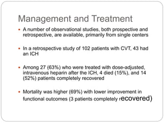 Management and Treatment
 A number of observational studies, both prospective and
retrospective, are available, primarily from single centers
 In a retrospective study of 102 patients with CVT, 43 had
an ICH
 Among 27 (63%) who were treated with dose-adjusted,
intravenous heparin after the ICH, 4 died (15%), and 14
(52%) patients completely recovered
 Mortality was higher (69%) with lower improvement in
functional outcomes (3 patients completely recovered)
 