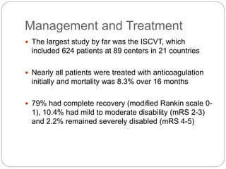 Management and Treatment
 The largest study by far was the ISCVT, which
included 624 patients at 89 centers in 21 countries
 Nearly all patients were treated with anticoagulation
initially and mortality was 8.3% over 16 months
 79% had complete recovery (modified Rankin scale 0-
1), 10.4% had mild to moderate disability (mRS 2-3)
and 2.2% remained severely disabled (mRS 4-5)
 