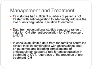 Management and Treatment
 Few studies had sufficient numbers of patients not
treated with anticoagulation to adequately address the
role of anticoagulation in relation to outcome
 Data from observational studies suggest a range of
risks for ICH after anticoagulation for CVT from zero
to 5.4%
 In conclusion, limited data from randomized controlled
clinical trials in combination with observational data
on outcomes and bleeding complications of
anticoagulation support a role for anticoagulation in
treatment of CVT, regardless of the presence of pre-
treatment ICH
 