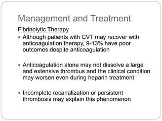 Management and Treatment
Fibrinolytic Therapy
 Although patients with CVT may recover with
anticoagulation therapy, 9-13% have poor
outcomes despite anticoagulation
 Anticoagulation alone may not dissolve a large
and extensive thrombus and the clinical condition
may worsen even during heparin treatment
 Incomplete recanalization or persistent
thrombosis may explain this phenomenon
 