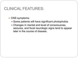 CLINICAL FEATURES:
 CNS symptoms:
 Some patients will have significant photophobia.
 Changes in mental and level of consciousnes,
seizures, and focal neurologic signs tend to appear
later in the course of disease.
 