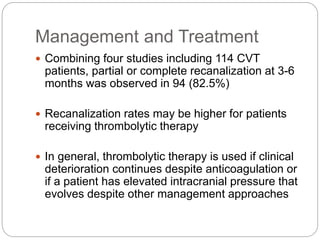 Management and Treatment
 Combining four studies including 114 CVT
patients, partial or complete recanalization at 3-6
months was observed in 94 (82.5%)
 Recanalization rates may be higher for patients
receiving thrombolytic therapy
 In general, thrombolytic therapy is used if clinical
deterioration continues despite anticoagulation or
if a patient has elevated intracranial pressure that
evolves despite other management approaches
 