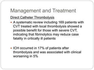 Management and Treatment
Direct Catheter Thrombolysis
 A systematic review including 169 patients with
CVT treated with local thrombolysis showed a
possible benefit for those with severe CVT,
indicating that fibrinolytics may reduce case
fatality in critically ill patients
 ICH occurred in 17% of patients after
thrombolysis and was associated with clinical
worsening in 5%
 