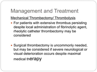 Management and Treatment
Mechanical Thrombectomy/ Thrombolysis
 For patients with extensive thrombus persisting
despite local administration of fibrinolytic agent,
rheolytic catheter thrombectomy may be
considered
 Surgical thrombectomy is uncommonly needed,
but may be considered if severe neurological or
visual deterioration occurs despite maximal
medical therapy
 