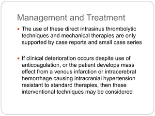 Management and Treatment
 The use of these direct intrasinus thrombolytic
techniques and mechanical therapies are only
supported by case reports and small case series
 If clinical deterioration occurs despite use of
anticoagulation, or the patient develops mass
effect from a venous infarction or intracerebral
hemorrhage causing intracranial hypertension
resistant to standard therapies, then these
interventional techniques may be considered
 